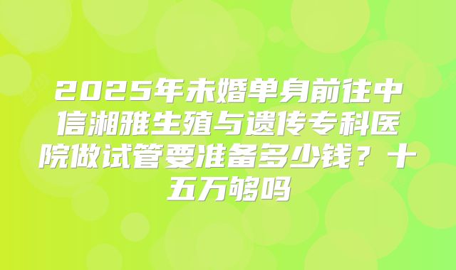 2025年未婚单身前往中信湘雅生殖与遗传专科医院做试管要准备多少钱？十五万够吗