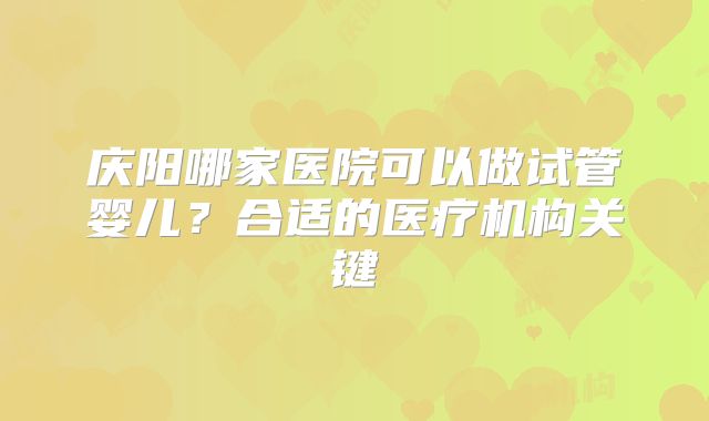 庆阳哪家医院可以做试管婴儿？合适的医疗机构关键