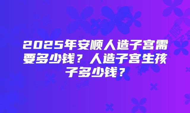 2025年安顺人造子宫需要多少钱?人造子宫生孩子多少钱?