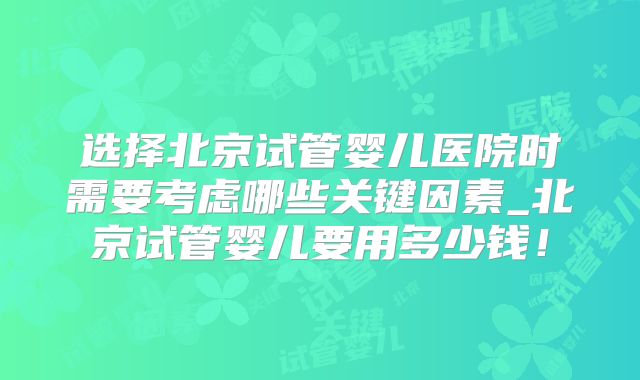 选择北京试管婴儿医院时需要考虑哪些关键因素_北京试管婴儿要用多少钱！
