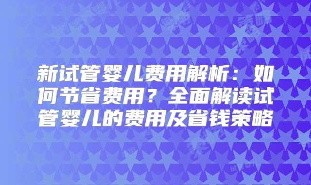 新试管婴儿费用解析：如何节省费用？全面解读试管婴儿的费用及省钱策略