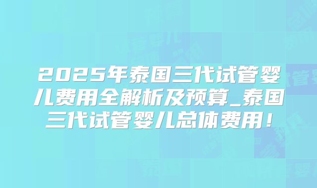 2025年泰国三代试管婴儿费用全解析及预算_泰国三代试管婴儿总体费用！