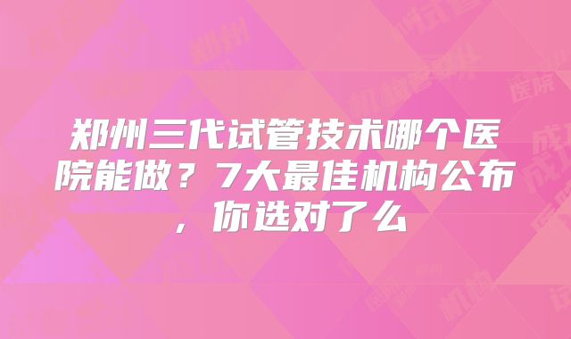 郑州三代试管技术哪个医院能做？7大最佳机构公布，你选对了么