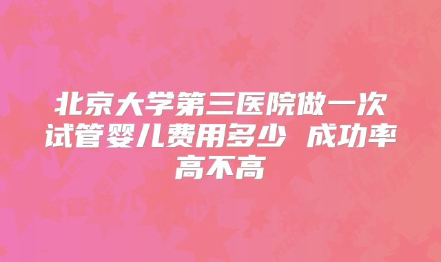 北京大学第三医院做一次试管婴儿费用多少 成功率高不高