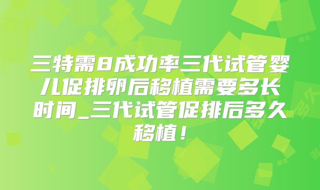 三特需8成功率三代试管婴儿促排卵后移植需要多长时间_三代试管促排后多久移植！