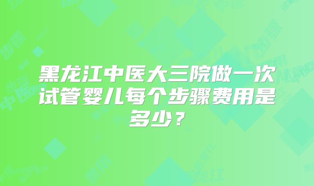 黑龙江中医大三院做一次试管婴儿每个步骤费用是多少？