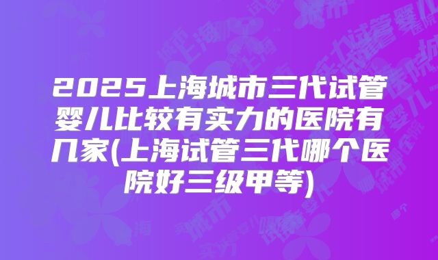 2025上海城市三代试管婴儿比较有实力的医院有几家(上海试管三代哪个医院好三级甲等)
