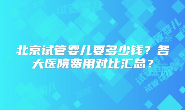 北京试管婴儿要多少钱?各大医院费用对比汇总?