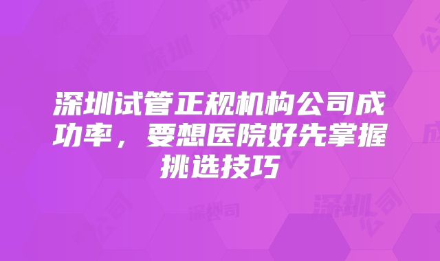 深圳试管正规机构公司成功率，要想医院好先掌握挑选技巧