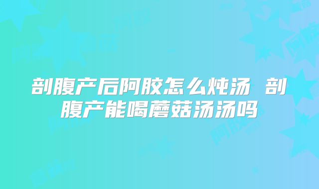 剖腹产后阿胶怎么炖汤 剖腹产能喝蘑菇汤汤吗