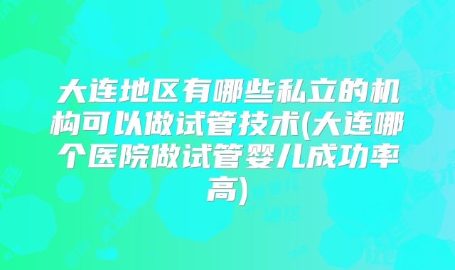 大连地区有哪些私立的机构可以做试管技术(大连哪个医院做试管婴儿成功率高)