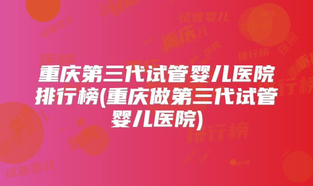 重庆第三代试管婴儿医院排行榜(重庆做第三代试管婴儿医院)