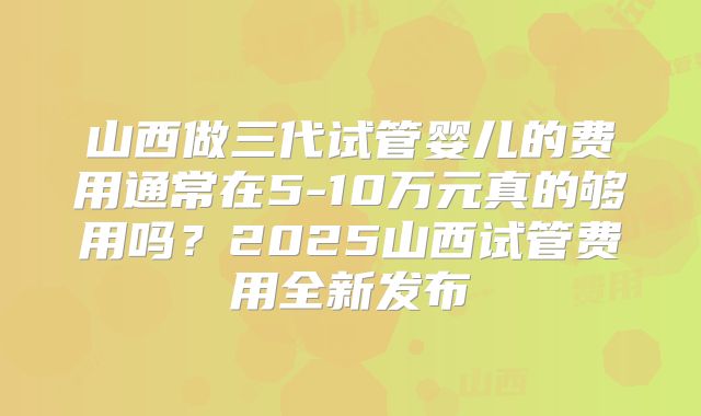 山西做三代试管婴儿的费用通常在5-10万元真的够用吗？2025山西试管费用全新发布