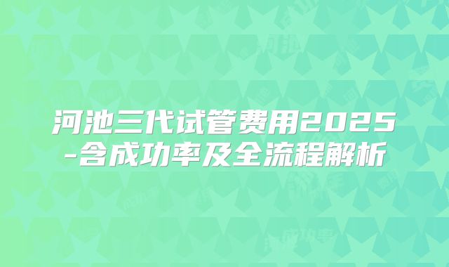 河池三代试管费用2025-含成功率及全流程解析