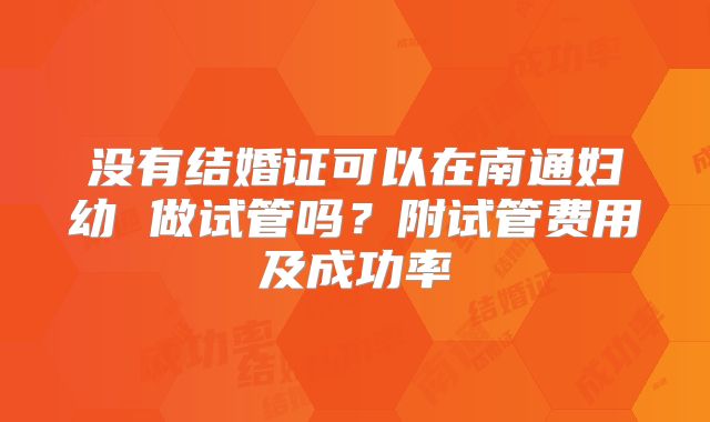 没有结婚证可以在南通妇幼 做试管吗?附试管费用及成功率