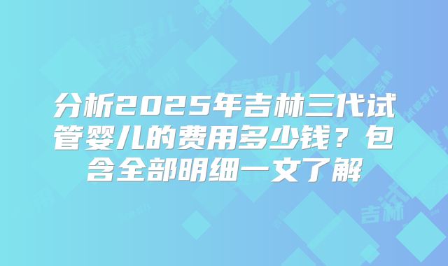 分析2025年吉林三代试管婴儿的费用多少钱？包含全部明细一文了解