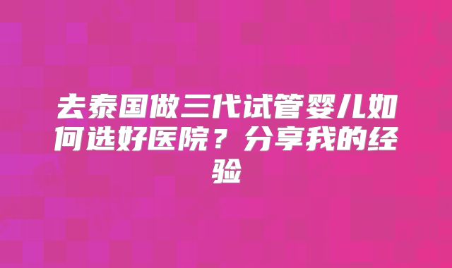 去泰国做三代试管婴儿如何选好医院?分享我的经验