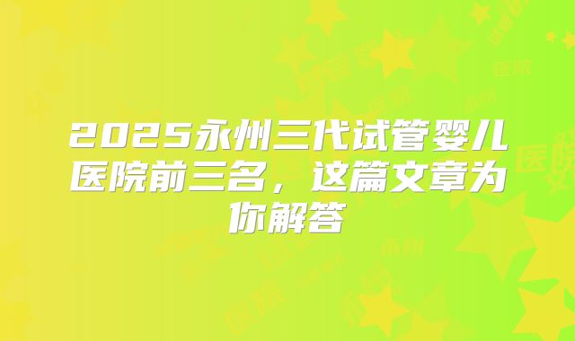 2025永州三代试管婴儿医院前三名，这篇文章为你解答