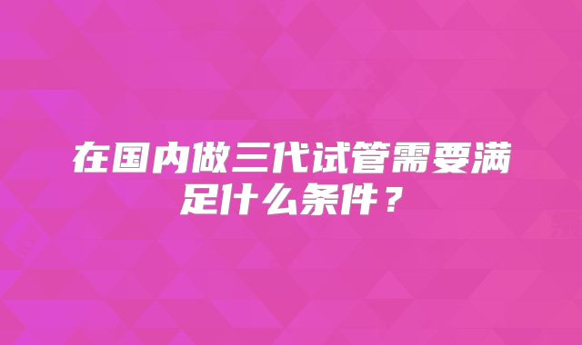 在国内做三代试管需要满足什么条件？
