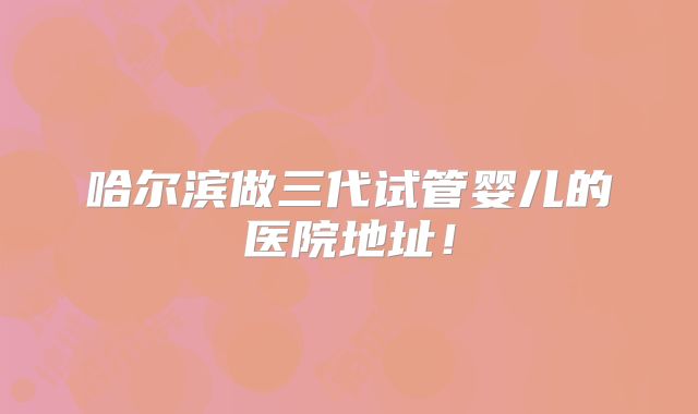 哈尔滨做三代试管婴儿的医院地址！