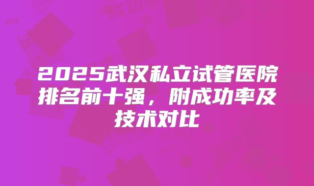 2025武汉私立试管医院排名前十强,附成功率及技术对比