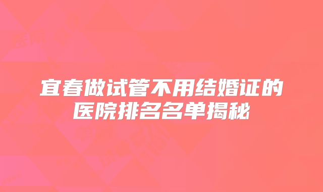 宜春做试管不用结婚证的医院排名名单揭秘
