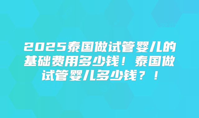 2025泰国做试管婴儿的基础费用多少钱!泰国做试管婴儿多少钱?!