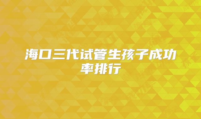 海口三代试管生孩子成功率排行