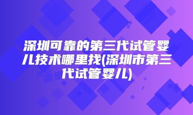 深圳可靠的第三代试管婴儿技术哪里找(深圳市第三代试管婴儿)