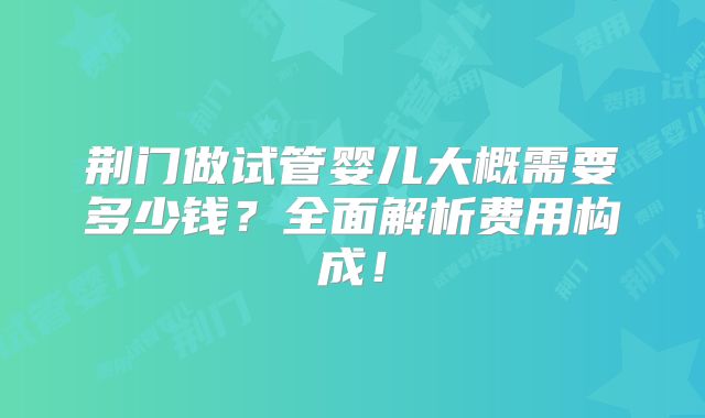 荆门做试管婴儿大概需要多少钱？全面解析费用构成！
