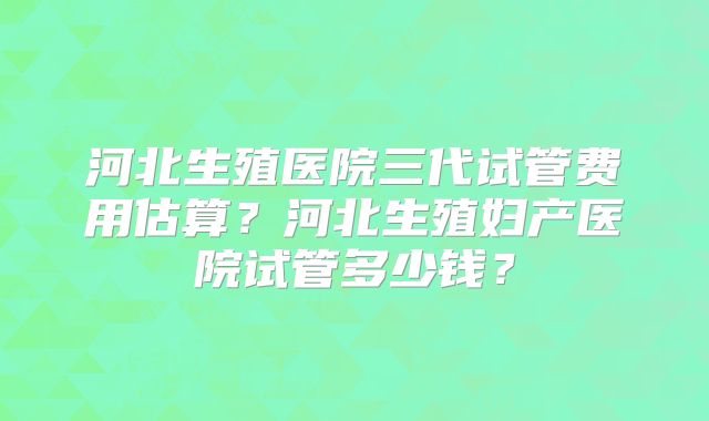 河北生殖医院三代试管费用估算？河北生殖妇产医院试管多少钱？