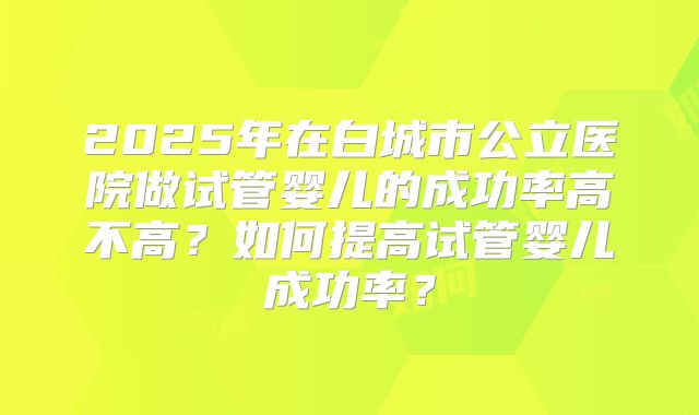 2025年在白城市公立医院做试管婴儿的成功率高不高？如何提高试管婴儿成功率？