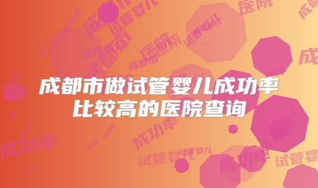 成都市做试管婴儿成功率比较高的医院查询