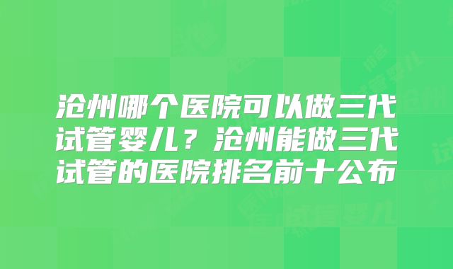 沧州哪个医院可以做三代试管婴儿？沧州能做三代试管的医院排名前十公布
