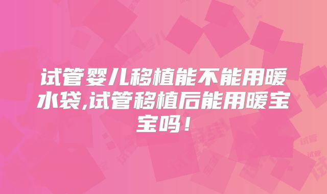 试管婴儿移植能不能用暖水袋,试管移植后能用暖宝宝吗!