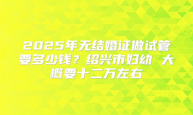 2025年无结婚证做试管要多少钱？绍兴市妇幼 大概要十二万左右