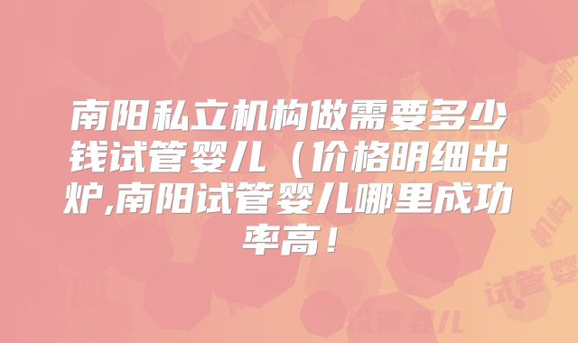 南阳私立机构做需要多少钱试管婴儿(价格明细出炉,南阳试管婴儿哪里成功率高!