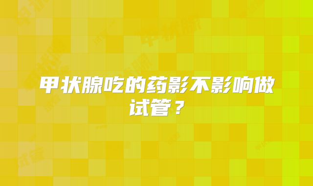 甲状腺吃的药影不影响做试管？