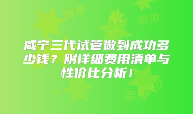 咸宁三代试管做到成功多少钱？附详细费用清单与性价比分析！