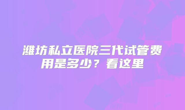 潍坊私立医院三代试管费用是多少？看这里