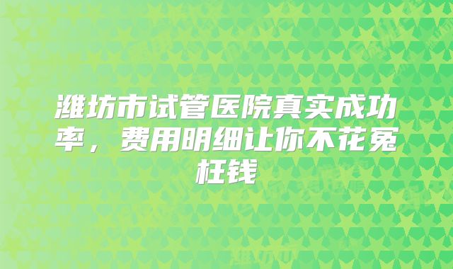 潍坊市试管医院真实成功率，费用明细让你不花冤枉钱