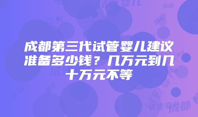 成都第三代试管婴儿建议准备多少钱？几万元到几十万元不等