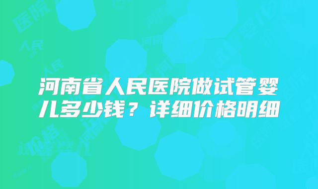 河南省人民医院做试管婴儿多少钱？详细价格明细