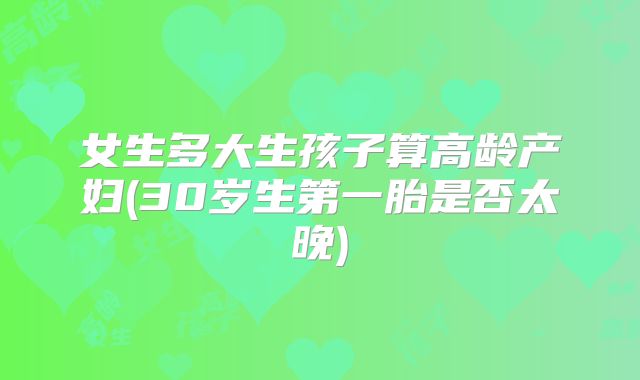 女生多大生孩子算高龄产妇(30岁生第一胎是否太晚)