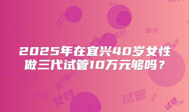 2025年在宜兴40岁女性做三代试管10万元够吗?