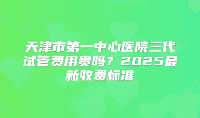 天津市第一中心医院三代试管费用贵吗?2025最新收费标准
