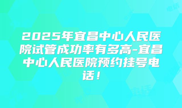 2025年宜昌中心人民医院试管成功率有多高-宜昌中心人民医院预约挂号电话!