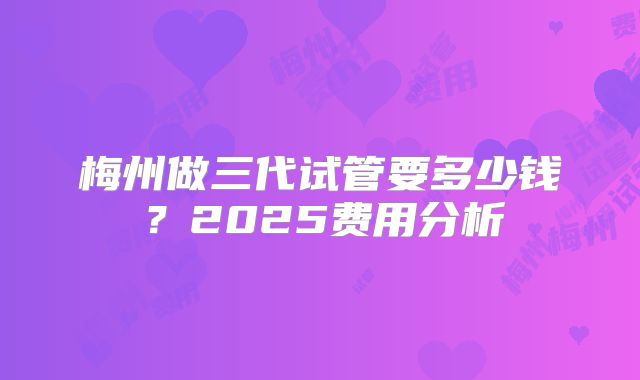 梅州做三代试管要多少钱?2025费用分析