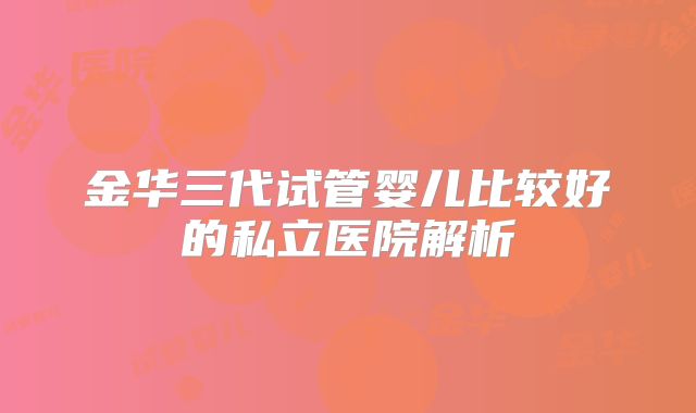 金华三代试管婴儿比较好的私立医院解析