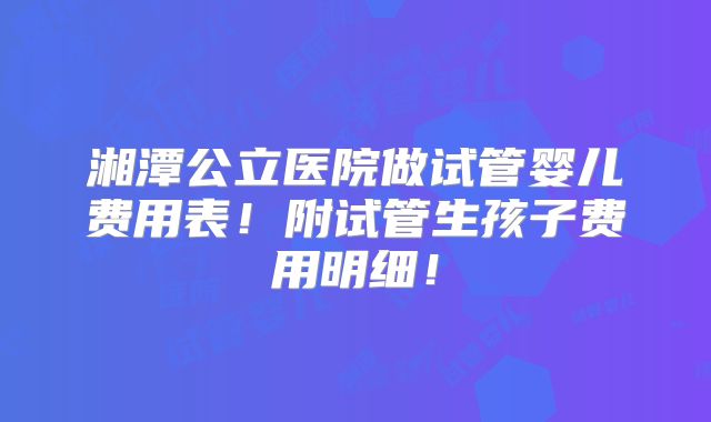湘潭公立医院做试管婴儿费用表！附试管生孩子费用明细！